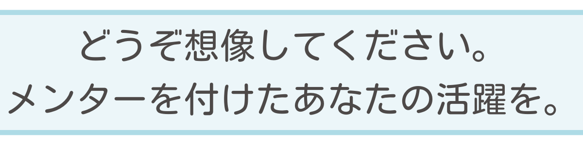 どうぞ想像してください。メンターを付けたあなたの活躍を。 どうぞ想像してください。メンターを付けたあなたの活躍を。